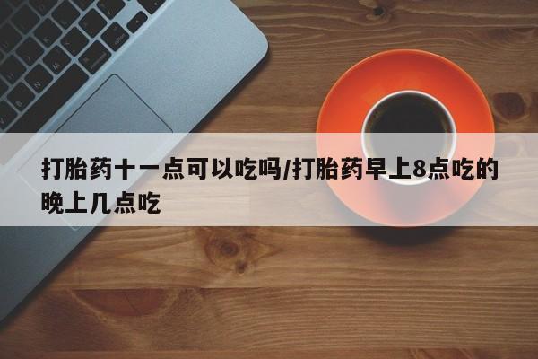 流产药微信买在线下单打胎药十一点可以吃吗/打胎药早上8点吃的晚上几点吃