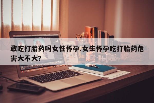 流产药微信买在线下单敢吃打胎药吗女性怀孕.女生怀孕吃打胎药危害大不大？
