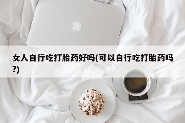 流产药微信买在线下单女人自行吃打胎药好吗(可以自行吃打胎药吗?)