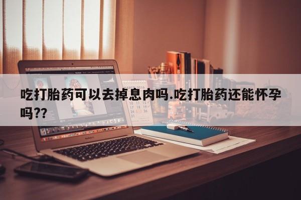 流产药微信买在线下单吃打胎药可以去掉息肉吗.吃打胎药还能怀孕吗?？