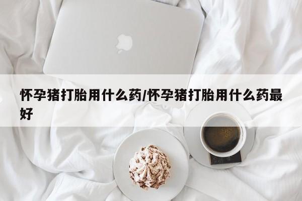 流产药微信买在线下单怀孕猪打胎用什么药/怀孕猪打胎用什么药最好