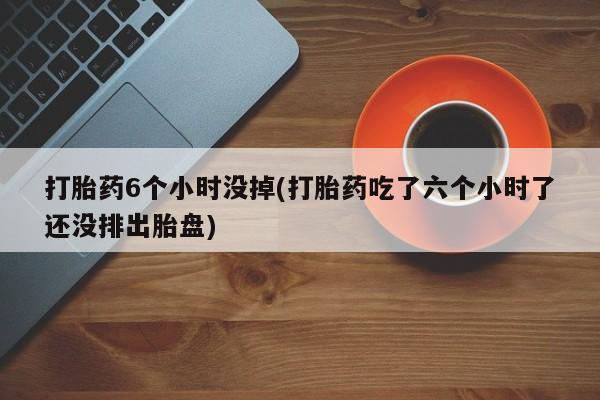 流产药微信买在线下单打胎药6个小时没掉(打胎药吃了六个小时了还没排出胎盘)