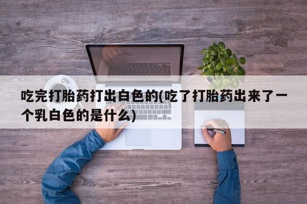 流产药微信买在线下单吃完打胎药打出白色的(吃了打胎药出来了一个乳白色的是什么)