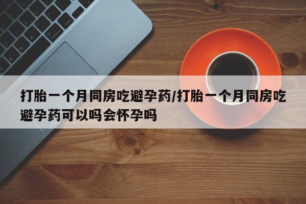 流产药微信买在线下单打胎一个月同房吃避孕药/打胎一个月同房吃避孕药可以吗会怀孕吗