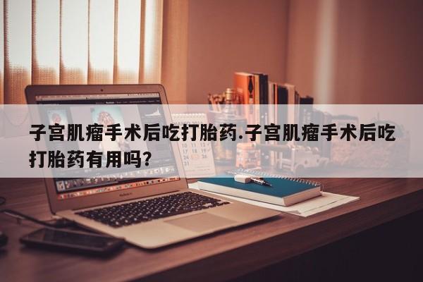 流产药微信买在线下单子宫肌瘤手术后吃打胎药.子宫肌瘤手术后吃打胎药有用吗？