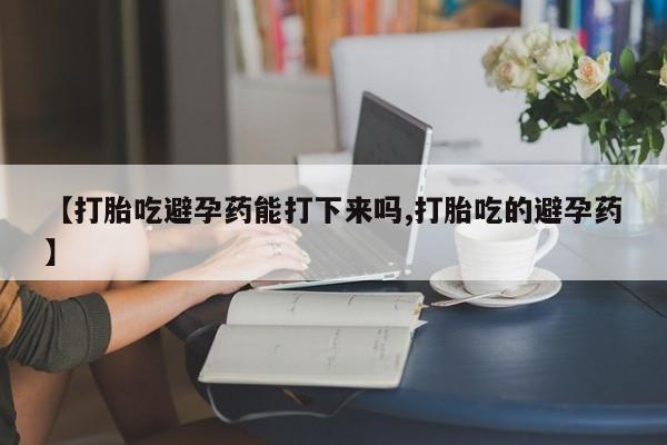 流产药微信买在线下单【打胎吃避孕药能打下来吗,打胎吃的避孕药】