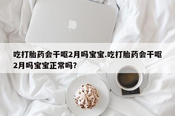 流产药微信买在线下单吃打胎药会干呕2月吗宝宝.吃打胎药会干呕2月吗宝宝正常吗？