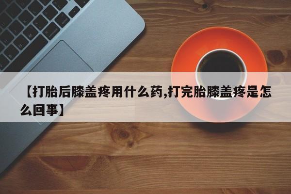 流产药微信买在线下单【打胎后膝盖疼用什么药,打完胎膝盖疼是怎么回事】