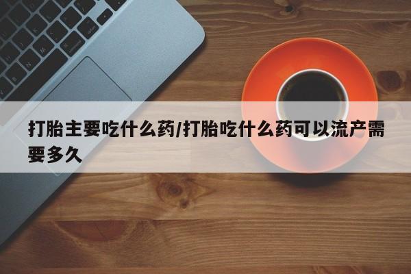 流产药微信买在线下单打胎主要吃什么药/打胎吃什么药可以流产需要多久