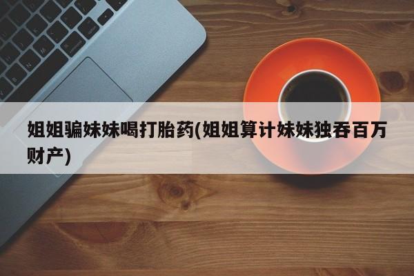 流产药微信买在线下单姐姐骗妹妹喝打胎药(姐姐算计妹妹独吞百万财产)