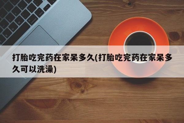 流产药微信买在线下单打胎吃完药在家呆多久(打胎吃完药在家呆多久可以洗澡)