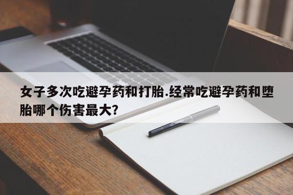 流产药微信买在线下单女子多次吃避孕药和打胎.经常吃避孕药和堕胎哪个伤害最大？