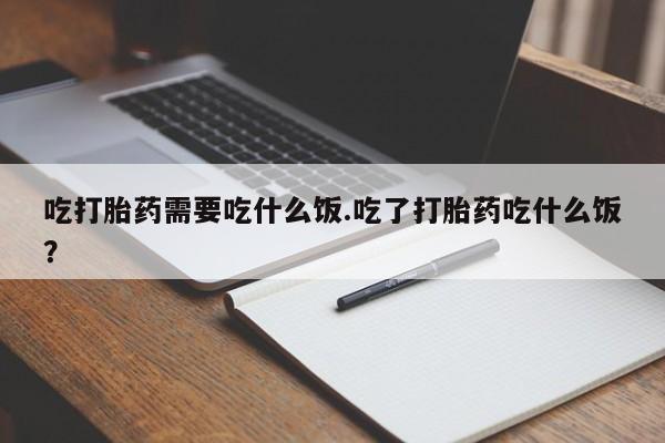 流产药微信买在线下单吃打胎药需要吃什么饭.吃了打胎药吃什么饭？