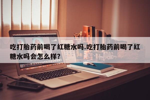流产药微信买在线下单吃打胎药前喝了红糖水吗.吃打胎药前喝了红糖水吗会怎么样？