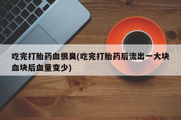 流产药微信买在线下单吃完打胎药血很臭(吃完打胎药后流出一大块血块后血量变少)