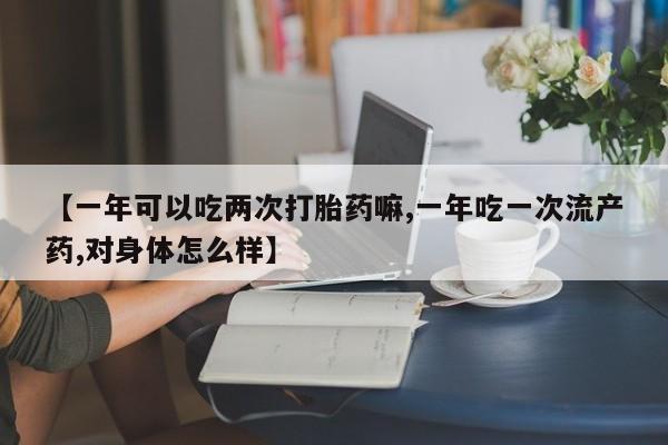 流产药微信买在线下单【一年可以吃两次打胎药嘛,一年吃一次流产药,对身体怎么样】