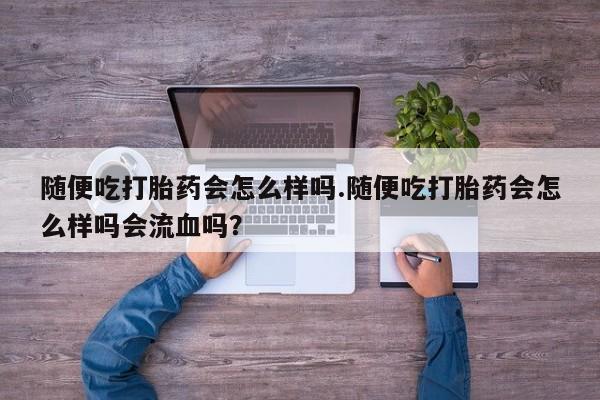 流产药微信买在线下单随便吃打胎药会怎么样吗.随便吃打胎药会怎么样吗会流血吗？