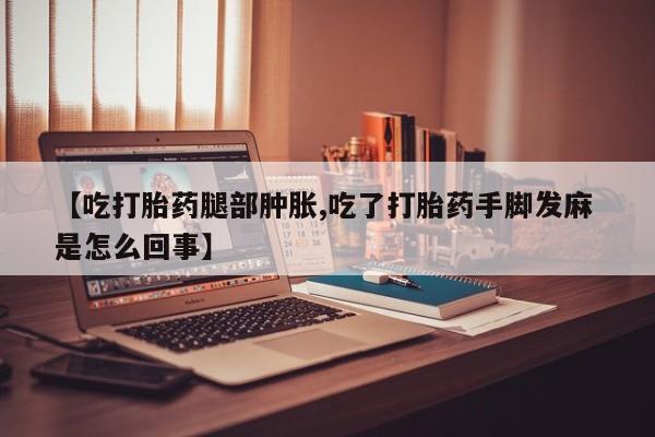 流产药微信买在线下单【吃打胎药腿部肿胀,吃了打胎药手脚发麻 是怎么回事】