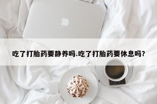 流产药微信买在线下单吃了打胎药要静养吗.吃了打胎药要休息吗？