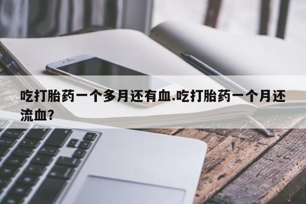 流产药微信买在线下单吃打胎药一个多月还有血.吃打胎药一个月还流血？