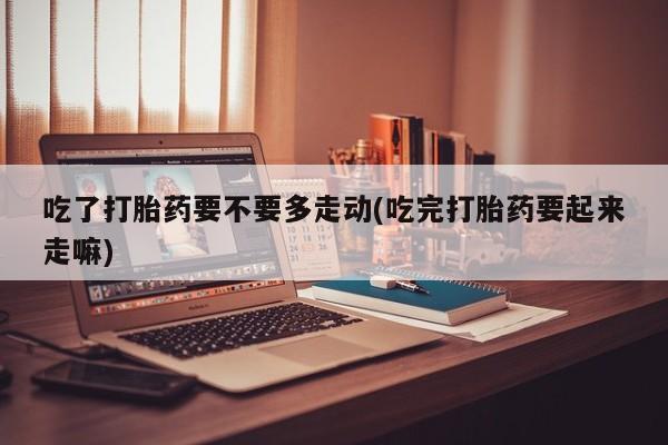 流产药微信买在线下单吃了打胎药要不要多走动(吃完打胎药要起来走嘛)