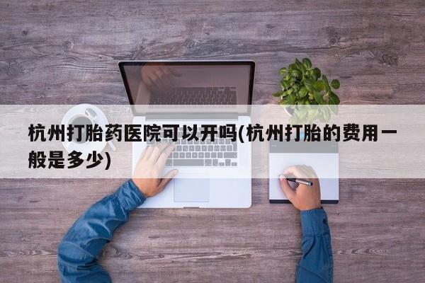 流产药微信买在线下单杭州打胎药医院可以开吗(杭州打胎的费用一般是多少)