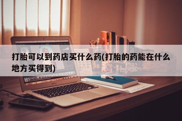 流产药微信买在线下单打胎可以到药店买什么药(打胎的药能在什么地方买得到)