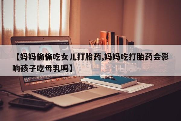 流产药微信买在线下单【妈妈偷偷吃女儿打胎药,妈妈吃打胎药会影响孩子吃母乳吗】