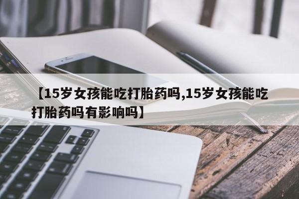流产药微信买在线下单【15岁女孩能吃打胎药吗,15岁女孩能吃打胎药吗有影响吗】