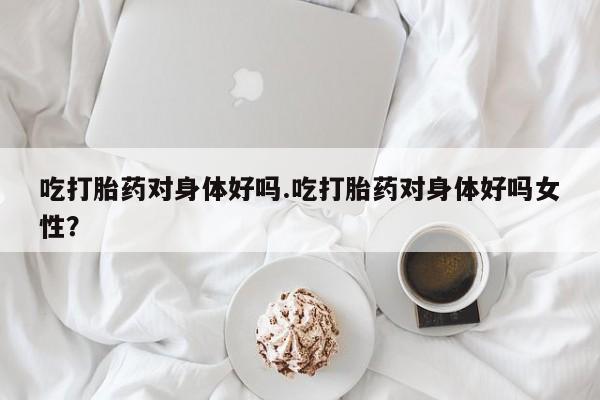 流产药微信买在线下单吃打胎药对身体好吗.吃打胎药对身体好吗女性？